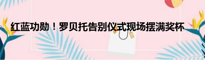 红蓝功勋！罗贝托告别仪式现场摆满奖杯