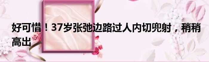 好可惜！37岁张弛边路过人内切兜射，稍稍高出