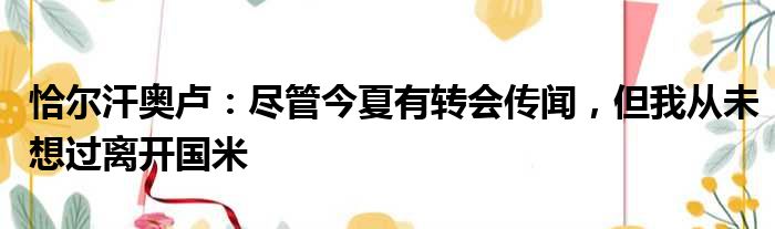 恰尔汗奥卢：尽管今夏有转会传闻，但我从未想过离开国米