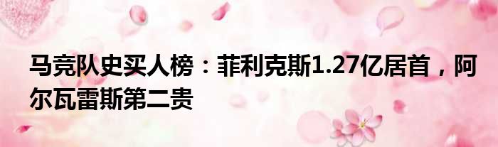 马竞队史买人榜：菲利克斯1.27亿居首，阿尔瓦雷斯第二贵
