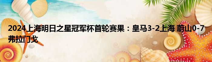 2024上海明日之星冠军杯首轮赛果：皇马3-2上海 蔚山0-7弗拉门戈