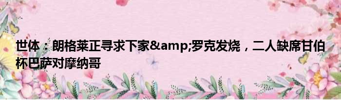 世体：朗格莱正寻求下家&罗克发烧，二人缺席甘伯杯巴萨对摩纳哥