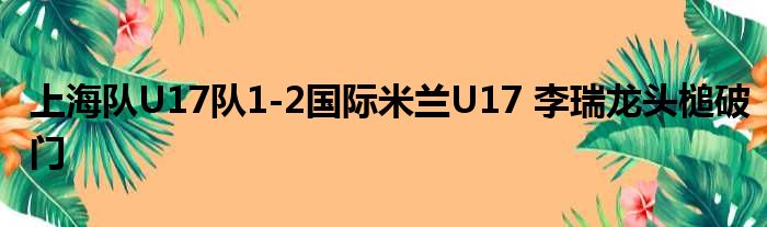 上海队U17队1-2国际米兰U17 李瑞龙头槌破门