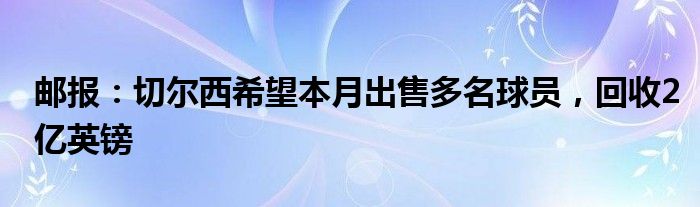邮报：切尔西希望本月出售多名球员，回收2亿英镑