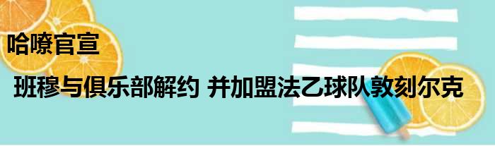 哈嘹官宣 | 班穆与俱乐部解约 并加盟法乙球队敦刻尔克