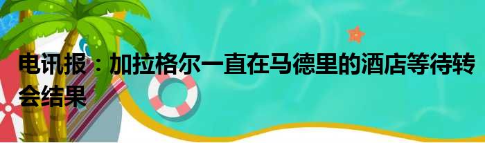 电讯报：加拉格尔一直在马德里的酒店等待转会结果
