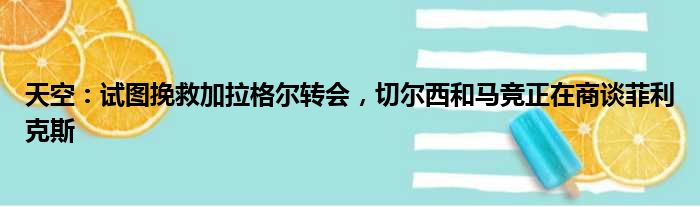 天空：试图挽救加拉格尔转会，切尔西和马竞正在商谈菲利克斯