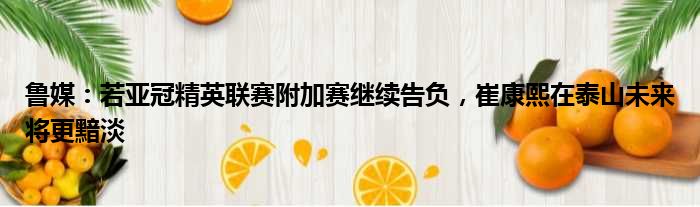 鲁媒：若亚冠精英联赛附加赛继续告负，崔康熙在泰山未来将更黯淡