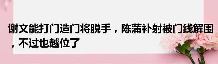 谢文能打门造门将脱手，陈蒲补射被门线解围，不过也越位了