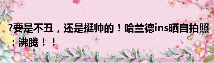 ?要是不丑，还是挺帅的！哈兰德ins晒自拍照：沸腾！！