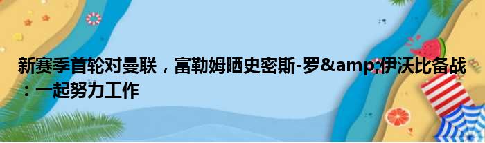 新赛季首轮对曼联，富勒姆晒史密斯-罗&伊沃比备战：一起努力工作