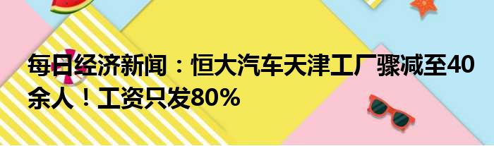 每日经济新闻：恒大汽车天津工厂骤减至40余人！工资只发80%