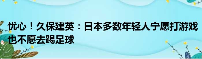 忧心！久保建英：日本多数年轻人宁愿打游戏也不愿去踢足球