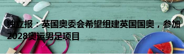独立报：英国奥委会希望组建英国国奥，参加2028奥运男足项目