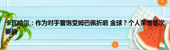 卡瓦哈尔：作为对手曾饱受姆巴佩折磨 金球？个人荣誉是次要的