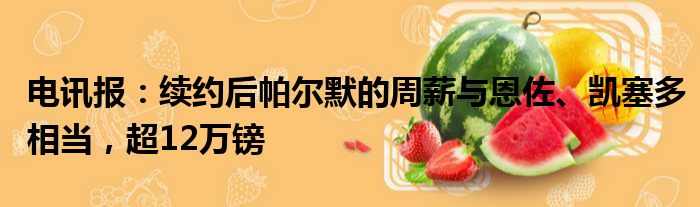 电讯报：续约后帕尔默的周薪与恩佐、凯塞多相当，超12万镑