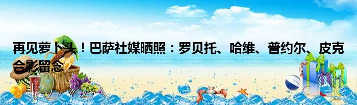 再见萝卜头！巴萨社媒晒照：罗贝托、哈维、普约尔、皮克合影留念