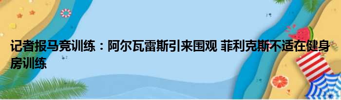 记者报马竞训练：阿尔瓦雷斯引来围观 菲利克斯不适在健身房训练