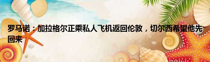 罗马诺：加拉格尔正乘私人飞机返回伦敦，切尔西希望他先回来