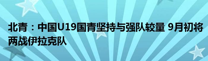 北青：中国U19国青坚持与强队较量 9月初将两战伊拉克队