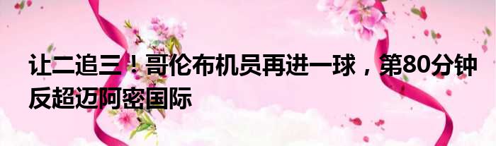 让二追三！哥伦布机员再进一球，第80分钟反超迈阿密国际