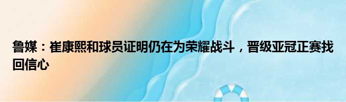 鲁媒：崔康熙和球员证明仍在为荣耀战斗，晋级亚冠正赛找回信心