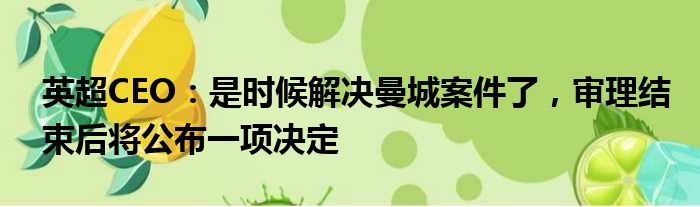 英超CEO：是时候解决曼城案件了，审理结束后将公布一项决定