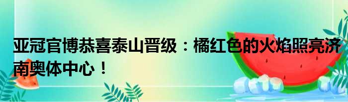 亚冠官博恭喜泰山晋级：橘红色的火焰照亮济南奥体中心！