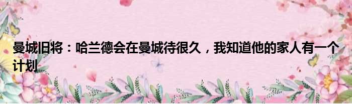 曼城旧将：哈兰德会在曼城待很久，我知道他的家人有一个计划