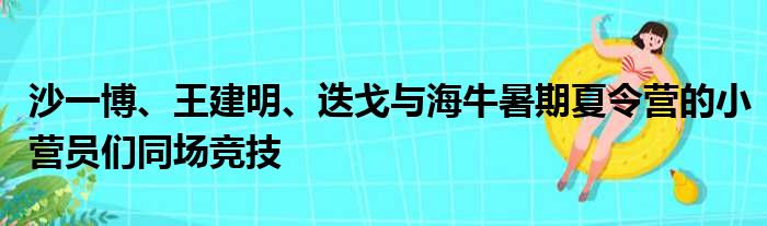 沙一博、王建明、迭戈与海牛暑期夏令营的小营员们同场竞技