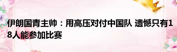 伊朗国青主帅：用高压对付中国队 遗憾只有18人能参加比赛