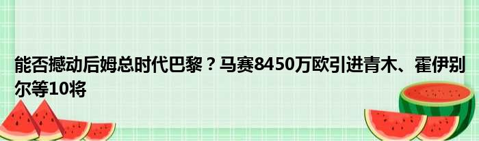 能否撼动后姆总时代巴黎？马赛8450万欧引进青木、霍伊别尔等10将