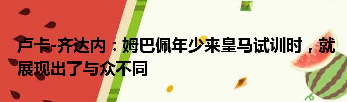 卢卡-齐达内：姆巴佩年少来皇马试训时，就展现出了与众不同