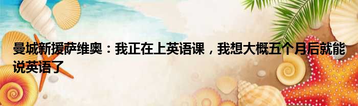曼城新援萨维奥：我正在上英语课，我想大概五个月后就能说英语了