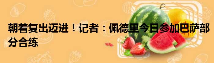 朝着复出迈进！记者：佩德里今日参加巴萨部分合练