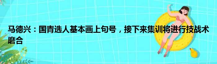 马德兴：国青选人基本画上句号，接下来集训将进行技战术磨合