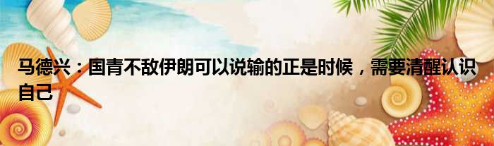 马德兴：国青不敌伊朗可以说输的正是时候，需要清醒认识自己