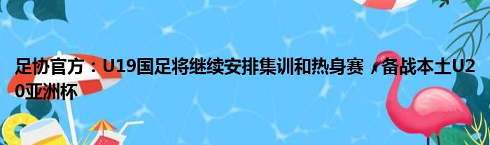足协官方：U19国足将继续安排集训和热身赛，备战本土U20亚洲杯