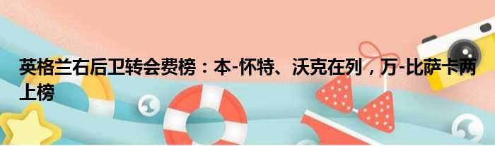 英格兰右后卫转会费榜：本-怀特、沃克在列，万-比萨卡两上榜