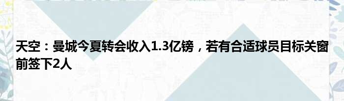 天空：曼城今夏转会收入1.3亿镑，若有合适球员目标关窗前签下2人