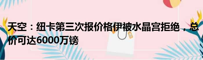 天空：纽卡第三次报价格伊被水晶宫拒绝，总价可达6000万镑