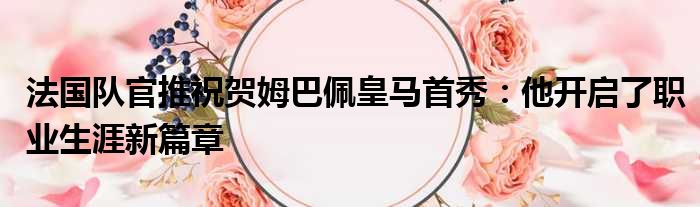 法国队官推祝贺姆巴佩皇马首秀：他开启了职业生涯新篇章