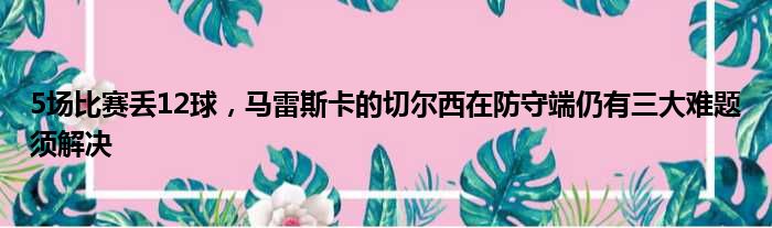 5场比赛丢12球，马雷斯卡的切尔西在防守端仍有三大难题须解决