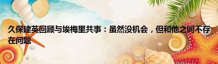 久保建英回顾与埃梅里共事：虽然没机会，但和他之间不存在问题