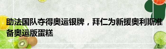 助法国队夺得奥运银牌，拜仁为新援奥利斯准备奥运版蛋糕