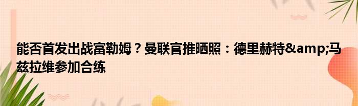 能否首发出战富勒姆？曼联官推晒照：德里赫特&马兹拉维参加合练
