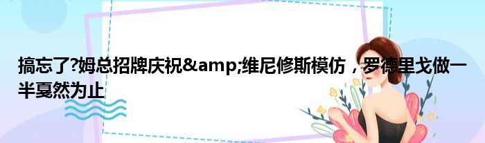 搞忘了?姆总招牌庆祝&维尼修斯模仿，罗德里戈做一半戛然为止
