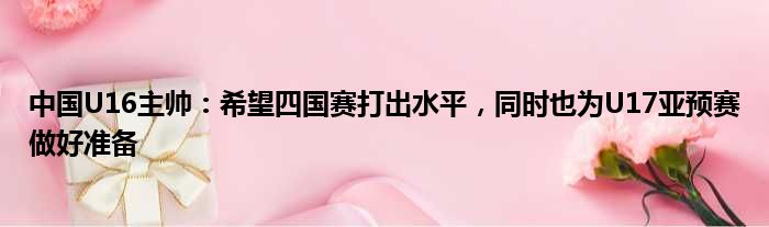 中国U16主帅：希望四国赛打出水平，同时也为U17亚预赛做好准备