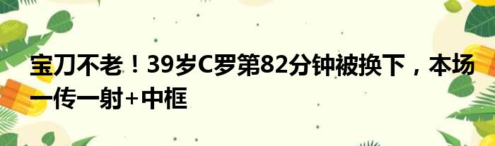 宝刀不老！39岁C罗第82分钟被换下，本场一传一射+中框