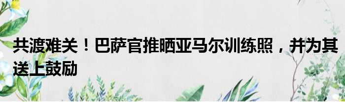 共渡难关！巴萨官推晒亚马尔训练照，并为其送上鼓励